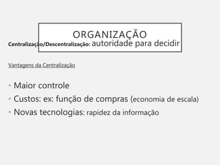 ORGANIZAÇÃO
Centralização/Descentralização: autoridade para decidir
Vantagens da Centralização
• Maior controle
• Custos: ex: função de compras (economia de escala)
• Novas tecnologias: rapidez da informação
 