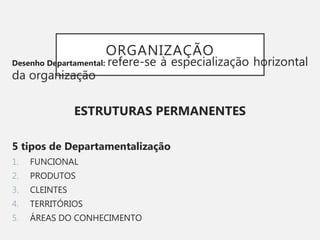 ORGANIZAÇÃO
Desenho Departamental: refere-se à especialização horizontal
da organização
ESTRUTURAS PERMANENTES
5 tipos de Departamentalização
1. FUNCIONAL
2. PRODUTOS
3. CLEINTES
4. TERRITÓRIOS
5. ÁREAS DO CONHECIMENTO
 