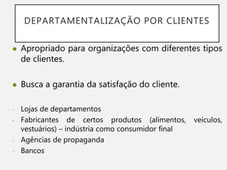 DEPARTAMENTALIZAÇÃO POR CLIENTES
 Apropriado para organizações com diferentes tipos
de clientes.
 Busca a garantia da satisfação do cliente.
- Lojas de departamentos
- Fabricantes de certos produtos (alimentos, veículos,
vestuários) – indústria como consumidor final
- Agências de propaganda
- Bancos
 