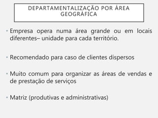 DEPARTAMENTALIZAÇÃO POR ÁREA
GEOGRÁFICA
• Empresa opera numa área grande ou em locais
diferentes– unidade para cada território.
• Recomendado para caso de clientes dispersos
• Muito comum para organizar as áreas de vendas e
de prestação de serviços
• Matriz (produtivas e administrativas)
 