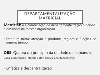 DEPARTAMENTALIZAÇÃO
MATRICIAL
Matricial: é a combinação de departamentalização funcional
e divisional na mesma organização.
• Estrutura mista: atenção a produtos, regiões e funções ao
mesmo tempo
OBS: Quebra do principio da unidade de comando.
Cada subordinado atende a dois chefes simultaneamente
• Enfatiza a descentralização
 