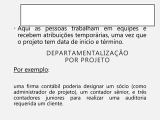 DEPARTAMENTALIZAÇÃO
POR PROJETO
• Aqui as pessoas trabalham em equipes e
recebem atribuições temporárias, uma vez que
o projeto tem data de inicio e término.
Por exemplo:
uma firma contábil poderia designar um sócio (como
administrador de projeto), um contador sênior, e três
contadores juniores para realizar uma auditoria
requerida um cliente.
 