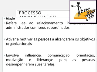 PROCESSO
ADMINISTRATIVO
 Direção
• Refere -se ao relacionamento interpessoal do
administrador com seus subordinados
• Ativar e motivar as pessoas a alcançarem os objetivos
organizacionais
• Envolve influência, comunicação, orientação,
motivação e lideranças para as pessoas
desempenharem suas tarefas.
 