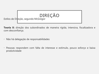 DIREÇÃO
Estilos de Direção, segundo McGregor
Teoria X: direção dos subordinados de maneira rígida, intensiva, fiscalizadora e
com desconfiança.
• Não há delegação de responsabilidades
• Pessoas respondem com falta de interesse e estímulo, pouco esforço e baixa
produtividade
 