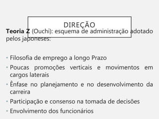 DIREÇÃO
Teoria Z (Ouchi): esquema de administração adotado
pelos japoneses:
• Filosofia de emprego a longo Prazo
• Poucas promoções verticais e movimentos em
cargos laterais
• Ênfase no planejamento e no desenvolvimento da
carreira
• Participação e consenso na tomada de decisões
• Envolvimento dos funcionários
 