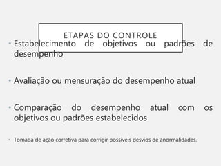 ETAPAS DO CONTROLE
• Estabelecimento de objetivos ou padrões de
desempenho
• Avaliação ou mensuração do desempenho atual
• Comparação do desempenho atual com os
objetivos ou padrões estabelecidos
• Tomada de ação corretiva para corrigir possíveis desvios de anormalidades.
 