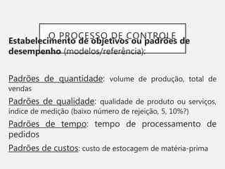 O PROCESSO DE CONTROLE
Estabelecimento de objetivos ou padrões de
desempenho (modelos/referência):
Padrões de quantidade: volume de produção, total de
vendas
Padrões de qualidade: qualidade de produto ou serviços,
índice de medição (baixo número de rejeição, 5, 10%?)
Padrões de tempo: tempo de processamento de
pedidos
Padrões de custos: custo de estocagem de matéria-prima
 