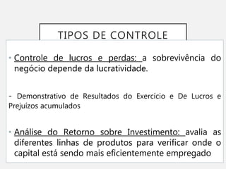 TIPOS DE CONTROLE
• Controle de lucros e perdas: a sobrevivência do
negócio depende da lucratividade.
- Demonstrativo de Resultados do Exercício e De Lucros e
Prejuízos acumulados
• Análise do Retorno sobre Investimento: avalia as
diferentes linhas de produtos para verificar onde o
capital está sendo mais eficientemente empregado
 