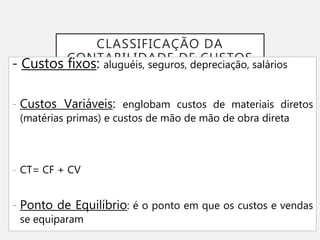 CLASSIFICAÇÃO DA
CONTABILIDADE DE CUSTOS
- Custos fixos: aluguéis, seguros, depreciação, salários
- Custos Variáveis: englobam custos de materiais diretos
(matérias primas) e custos de mão de mão de obra direta
- CT= CF + CV
- Ponto de Equilíbrio: é o ponto em que os custos e vendas
se equiparam
 