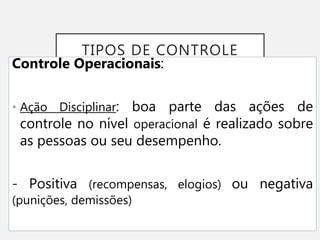 TIPOS DE CONTROLE
Controle Operacionais:
• Ação Disciplinar: boa parte das ações de
controle no nível operacional é realizado sobre
as pessoas ou seu desempenho.
- Positiva (recompensas, elogios) ou negativa
(punições, demissões)
 