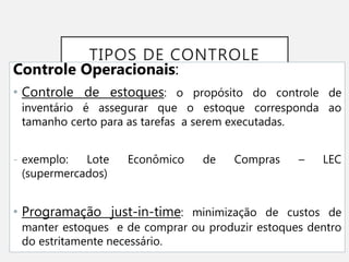 TIPOS DE CONTROLE
Controle Operacionais:
• Controle de estoques: o propósito do controle de
inventário é assegurar que o estoque corresponda ao
tamanho certo para as tarefas a serem executadas.
- exemplo: Lote Econômico de Compras – LEC
(supermercados)
• Programação just-in-time: minimização de custos de
manter estoques e de comprar ou produzir estoques dentro
do estritamente necessário.
 