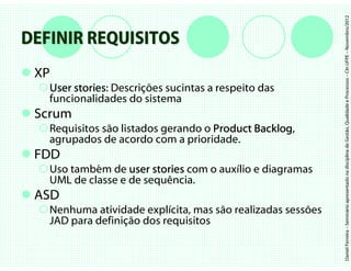Daniel Ferreira – Seminário apresentado na disciplina de Gestão, Qualidade e Processos – CIn UFPE – Novembro/2012
DEFINIR REQUISITOS
 XP
   User stories Descrições sucintas a respeito das
        stories:
   funcionalidades do sistema
 Scrum
   Requisitos são listados gerando o Product Backlog
                                             Backlog,
   agrupados de acordo com a prioridade.
 FDD
   Uso também de user stories com o auxílio e diagramas
   UML de classe e de sequência.
 ASD
   Nenhuma atividade explícita, mas são realizadas sessões
   JAD para definição dos requisitos
 