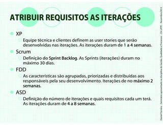 Daniel Ferreira – Seminário apresentado na disciplina de Gestão, Qualidade e Processos – CIn UFPE – Novembro/2012
ATRIBUIR REQUISITOS AS ITERAÇÕES
 XP
      Equipe técnica e clientes definem as user stories que serão
      desenvolvidas nas iterações. As iterações duram de 1 a 4 semanas.
                                                                semanas
 Scrum
      Definição do Sprint Backlog. As Sprints (iterações) duram no
                          Backlog
      máximo 30 dias.
 FDD
      As características são agrupadas, priorizadas e distribuídas aos
      responsáveis pela seu desenvolvimento. Iterações de no máximo 2
      semanas.
      semanas
 ASD
      Definição do número de iterações e quais requisitos cada um terá.
      As iterações duram de 4 a 8 semanas
                                  semanas.
 