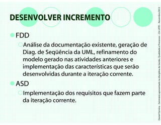 Daniel Ferreira – Seminário apresentado na disciplina de Gestão, Qualidade e Processos – CIn UFPE – Novembro/2012
DESENVOLVER INCREMENTO

 FDD
  Análise da documentação existente, geração de
  Diag. de Seqüência da UML, refinamento do
  modelo gerado nas atividades anteriores e
  implementação das características que serão
  desenvolvidas durante a iteração corrente.
 ASD
  Implementação dos requisitos que fazem parte
  da iteração corrente.
 