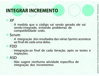 Daniel Ferreira – Seminário apresentado na disciplina de Gestão, Qualidade e Processos – CIn UFPE – Novembro/2012
INTEGRAR INCREMENTO
 XP
   À medida que o código vai sendo gerado ele vai
   sendo integrado, evitando problemas de
   compatibilidade cedo.
 Scrum
   A integração dos resultados das várias Sprints acontece
   ao final de cada uma delas.
 FDD
   Integração ao final de cada iteração, após os testes e
   inspeções.
 ASD
   Não sugere nenhuma atividade específica de
   integração dos incrementos
 