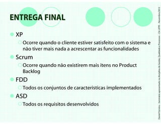 Daniel Ferreira – Seminário apresentado na disciplina de Gestão, Qualidade e Processos – CIn UFPE – Novembro/2012
ENTREGA FINAL
 XP
   Ocorre quando o cliente estiver satisfeito com o sistema e
   não tiver mais nada a acrescentar as funcionalidades
 Scrum
   Ocorre quando não existirem mais itens no Product
   Backlog
 FDD
   Todos os conjuntos de caracteristicas implementados
 ASD
   Todos os requisitos desenvolvidos
 