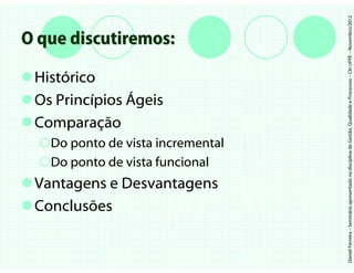 Daniel Ferreira – Seminário apresentado na disciplina de Gestão, Qualidade e Processos – CIn UFPE – Novembro/2012
O que discutiremos:

 Histórico
 Os Princípios Ágeis
 Comparação
   Do ponto de vista incremental
   Do ponto de vista funcional
 Vantagens e Desvantagens
 Conclusões
 