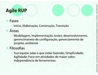 Daniel Ferreira – Seminário apresentado na disciplina de Gestão, Qualidade e Processos – CIn UFPE – Novembro/2012
Agile RUP
 Fases
   Início, Elaboração, Construção, Transição
 Áreas
   Modelagem, implementação, testes, desenvolvimento,
   gerencimaneto de configuração, gerenciamento de
   projeto, ambiente
 Filosofias
   Sua equipe sabe o que estão fazendo; Simplicidade;
   Agilidade; Foco em atividades de maior valor;
   Independência de ferramentas.
 