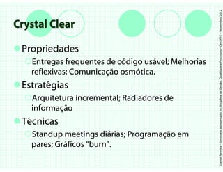 Daniel Ferreira – Seminário apresentado na disciplina de Gestão, Qualidade e Processos – CIn UFPE – Novembro/2012
Crystal Clear

 Propriedades
   Entregas frequentes de código usável; Melhorias
   reflexivas; Comunicação osmótica.
 Estratégias
   Arquitetura incremental; Radiadores de
   informação
 Técnicas
   Standup meetings diárias; Programação em
   pares; Gráficos “burn”.
 
