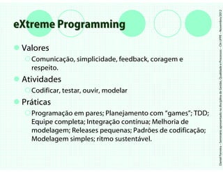 Daniel Ferreira – Seminário apresentado na disciplina de Gestão, Qualidade e Processos – CIn UFPE – Novembro/2012
eXtreme Programming
 Valores
   Comunicação, simplicidade, feedback, coragem e
   respeito.
 Atividades
   Codificar, testar, ouvir, modelar
 Práticas
   Programação em pares; Planejamento com “games”; TDD;
   Equipe completa; Integração contínua; Melhoria de
   modelagem; Releases pequenas; Padrões de codificação;
   Modelagem simples; ritmo sustentável.
 