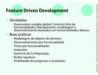 Daniel Ferreira – Seminário apresentado na disciplina de Gestão, Qualidade e Processos – CIn UFPE – Novembro/2012
Feature Driven Development
 Atividades
   Desenvolver modelo global; Construir lista de
   funcionalidades; Planejamento, modelagem e
   desenvolvimento baseados em funcionalidades; Marcos
 Boas práticas
   Modelagem de objetos de domínio
   Desenvolvimento por funcionalidade
   Times por funcionalidades
   Inspeções
   Gerência de Configuração
   Builds regulares
   Visibilidade do progresso e resultados
 