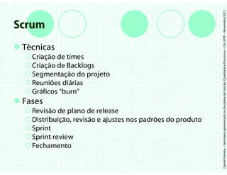 Daniel Ferreira – Seminário apresentado na disciplina de Gestão, Qualidade e Processos – CIn UFPE – Novembro/2012
Scrum
 Técnicas
   Criação de times
   Criação de Backlogs
   Segmentação do projeto
   Reuniões diárias
   Gráficos “burn”
 Fases
   Revisão de plano de release
   Distribuição, revisão e ajustes nos padrões do produto
   Sprint
   Sprint review
   Fechamento
 