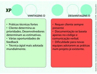 Daniel Ferreira – Seminário apresentado na disciplina de Gestão, Qualidade e Processos – CIn UFPE – Novembro/2012
XP
               VANTAGENS ☺                DESVANTAGENS


• Práticas técnicas fortes     • Requer cliente sempre
• Cliente determina as         presente
prioridades. Desenvolvedores   • Documentação se baseia
determinam as estimativas.     apenas no código e
• Várias oportunidades de      comunicação verbal.
feedback                       • Dificuldade para novas
• Técnica ágial mais adotada   equipes adotarem as práticas
mundialmente.                  num projeto já existente.
 