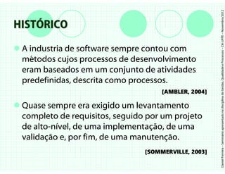 Daniel Ferreira – Seminário apresentado na disciplina de Gestão, Qualidade e Processos – CIn UFPE – Novembro/2012
HISTÓRICO
 A industria de software sempre contou com
 métodos cujos processos de desenvolvimento
 eram baseados em um conjunto de atividades
 predefinidas, descrita como processos.
                                     [AMBLER, 2004]

 Quase sempre era exigido um levantamento
 completo de requisitos, seguido por um projeto
 de alto-nível, de uma implementação, de uma
 validação e, por fim, de uma manutenção.
                                [SOMMERVILLE, 2003]
 