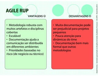 Daniel Ferreira – Seminário apresentado na disciplina de Gestão, Qualidade e Processos – CIn UFPE – Novembro/2012
AGILE RUP
                 VANTAGENS ☺                 DESVANTAGENS


• Metodologia robusta com        • Muita documentação pode
muitos artefatos e disciplinas   ser prejudicial para projetos
cobertas                         pequenos
• Escalável                      • Pouca atenção para
• Documentação ajuda a           dinâmicas do time
comunicação ser distribuída      • Documentação bem mais
em diferentes ambientes          formal que outras
• Prioridades baseadas no        metodologias
risco (de negócio ou técnico)
 