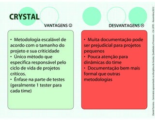 Daniel Ferreira – Seminário apresentado na disciplina de Gestão, Qualidade e Processos – CIn UFPE – Novembro/2012
CRYSTAL
                VANTAGENS ☺               DESVANTAGENS


• Metodologia escalável de    • Muita documentação pode
acordo com o tamanho do       ser prejudicial para projetos
projeto e sua criticidade     pequenos
• Único método que            • Pouca atenção para
especifica responsável pelo   dinâmicas do time
ciclo de vida de projetos     • Documentação bem mais
críticos.                     formal que outras
• Ênfase na parte de testes   metodologias
(geralmente 1 tester para
cada time)
 