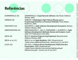 Daniel Ferreira – Seminário apresentado na disciplina de Gestão, Qualidade e Processos – CIn UFPE – Novembro/2012
Referências
[SOMMERVILLE, 03]     SOMMERVILLE, I. Engenharia de Software São Paulo: Addison-
                                                        Software.
                      Wesley, 2003.
[AMBLER, 04]          AMBLER, S. Modelagem Ágil. Praticas Eficazes para a
                                                  gil.
                      Programaç
                      Programação Extrema e o Processo Unificado Porto Alegre.
                                                           Unificado.
                      Bookman, 2004.
[HIGHSMITH, 02]       HIGHSMITH, J. Agile Software Development Ecosystems Boston.
                                                                   Ecosystems.
                      Addison Wesley, 2002.
[ABRAHAMSSON, 02]     ABRAHAMSSON, P., Salo, O., RONKAINEN, J., & WARSTA, J. Agile
                      Software Development Methods: Review and Analysis. Espoo
                      2002. VTT Publications 478, 2002.
[BECK, 00]            BECK, K. Extreme Programming Explained Massachusetts.
                                                        Explained.
                      Addison Wesley, 2000.
[BECK, et. al., 01]   BECK, K. et. al. Agile Manifesto 2001. Disponível em
                                             Manifesto.
                      <http://www.agilemanifesto.org>. Acesso em: 31 out 2012
[LUCA, 02]            DE LUCA, J. Feature-Driven Development (FDD) Overview
                                   Feature-
                      Presentation.
                      Presentation 2002. Disponível em:
                      <http://www.nebulon.com/articles/fdd/download/
                      fddoverview.pdf >. Acesso em 25 out 2012
 