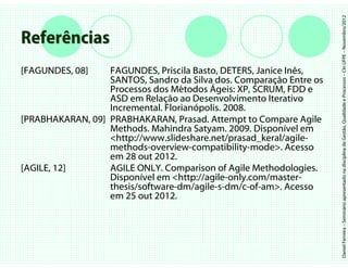 Daniel Ferreira – Seminário apresentado na disciplina de Gestão, Qualidade e Processos – CIn UFPE – Novembro/2012
Referências
[FAGUNDES, 08]    FAGUNDES, Priscila Basto, DETERS, Janice Inês,
                  SANTOS, Sandro da Silva dos. Comparação Entre os
                  Processos dos Métodos Ágeis: XP, SCRUM, FDD e
                  ASD em Relação ao Desenvolvimento Iterativo
                  Incremental. Florianópolis. 2008.
[PRABHAKARAN, 09] PRABHAKARAN, Prasad. Attempt to Compare Agile
                  Methods. Mahindra Satyam. 2009. Disponível em
                  <http://www.slideshare.net/prasad_keral/agile-
                  methods-overview-compatibility-mode>. Acesso
                  em 28 out 2012.
[AGILE, 12]       AGILE ONLY. Comparison of Agile Methodologies.
                  Disponível em <http://agile-only.com/master-
                  thesis/software-dm/agile-s-dm/c-of-am>. Acesso
                  em 25 out 2012.
 