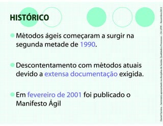 Daniel Ferreira – Seminário apresentado na disciplina de Gestão, Qualidade e Processos – CIn UFPE – Novembro/2012
HISTÓRICO

 Métodos ágeis começaram a surgir na
 segunda metade de 1990
                   1990.

 Descontentamento com métodos atuais
 devido a extensa documentação exigida.
                  documentaç

 Em fevereiro de 2001 foi publicado o
 Manifesto Ágil
 