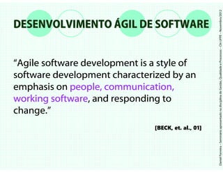 Daniel Ferreira – Seminário apresentado na disciplina de Gestão, Qualidade e Processos – CIn UFPE – Novembro/2012
DESENVOLVIMENTO ÁGIL DE SOFTWARE


“Agile software development is a style of
software development characterized by an
emphasis on people, communication,
working software and responding to
         software,
change.”
                               [BECK, et. al., 01]
 