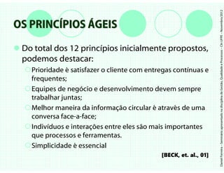 Daniel Ferreira – Seminário apresentado na disciplina de Gestão, Qualidade e Processos – CIn UFPE – Novembro/2012
OS PRINCÍPIOS ÁGEIS
 Do total dos 12 princípios inicialmente propostos,
 podemos destacar:
   Prioridade é satisfazer o cliente com entregas contínuas e
   frequentes;
   Equipes de negócio e desenvolvimento devem sempre
   trabalhar juntas;
   Melhor maneira da informação circular é através de uma
   conversa face-a-face;
   Indivíduos e interações entre eles são mais importantes
   que processos e ferramentas.
   Simplicidade é essencial
                                             [BECK, et. al., 01]
 