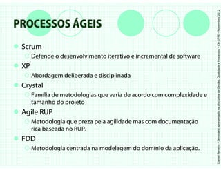Daniel Ferreira – Seminário apresentado na disciplina de Gestão, Qualidade e Processos – CIn UFPE – Novembro/2012
PROCESSOS ÁGEIS
 Scrum
      Defende o desenvolvimento iterativo e incremental de software
 XP
      Abordagem deliberada e disciplinada
 Crystal
      Família de metodologias que varia de acordo com complexidade e
      tamanho do projeto
 Agile RUP
      Metodologia que preza pela agilidade mas com documentação
      rica baseada no RUP.
 FDD
      Metodologia centrada na modelagem do domínio da aplicação.
 