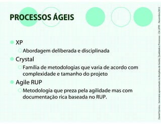 Daniel Ferreira – Seminário apresentado na disciplina de Gestão, Qualidade e Processos – CIn UFPE – Novembro/2012
PROCESSOS ÁGEIS

 XP
   Abordagem deliberada e disciplinada
 Crystal
   Família de metodologias que varia de acordo com
   complexidade e tamanho do projeto
 Agile RUP
   Metodologia que preza pela agilidade mas com
   documentação rica baseada no RUP.
 