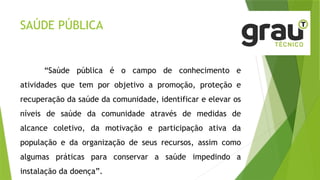 SAÚDE PÚBLICA
“Saúde pública é o campo de conhecimento e
atividades que tem por objetivo a promoção, proteção e
recuperação da saúde da comunidade, identificar e elevar os
níveis de saúde da comunidade através de medidas de
alcance coletivo, da motivação e participação ativa da
população e da organização de seus recursos, assim como
algumas práticas para conservar a saúde impedindo a
instalação da doença”.
 