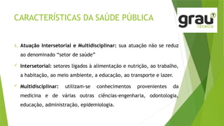 CARACTERÍSTICAS DA SAÚDE PÚBLICA
1. Atuação Intersetorial e Multidisciplinar: sua atuação não se reduz
ao denominado “setor de saúde”
 Intersetorial: setores ligados à alimentação e nutrição, ao trabalho,
a habitação, ao meio ambiente, a educação, ao transporte e lazer.
 Multidisciplinar: utilizam-se conhecimentos provenientes da
medicina e de várias outras ciências-engenharia, odontologia,
educação, administração, epidemiologia.
 