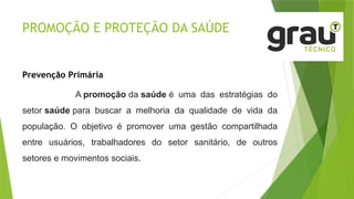 PROMOÇÃO E PROTEÇÃO DA SAÚDE
Prevenção Primária
A promoção da saúde é uma das estratégias do
setor saúde para buscar a melhoria da qualidade de vida da
população. O objetivo é promover uma gestão compartilhada
entre usuários, trabalhadores do setor sanitário, de outros
setores e movimentos sociais.
 