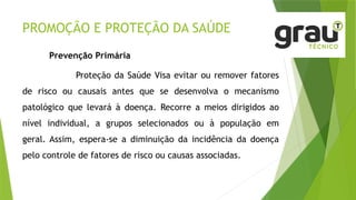 PROMOÇÃO E PROTEÇÃO DA SAÚDE
Prevenção Primária
Proteção da Saúde Visa evitar ou remover fatores
de risco ou causais antes que se desenvolva o mecanismo
patológico que levará à doença. Recorre a meios dirigidos ao
nível individual, a grupos selecionados ou à população em
geral. Assim, espera-se a diminuição da incidência da doença
pelo controle de fatores de risco ou causas associadas.
 