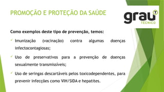PROMOÇÃO E PROTEÇÃO DA SAÚDE
Como exemplos deste tipo de prevenção, temos:
 Imunização (vacinação) contra algumas doenças
infectocontagiosas;
 Uso de preservativos para a prevenção de doenças
sexualmente transmissíveis;
 Uso de seringas descartáveis pelos toxicodependentes, para
prevenir infecções como VIH/SIDA e hepatites.
 