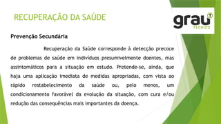 RECUPERAÇÃO DA SAÚDE
Prevenção Secundária
Recuperação da Saúde corresponde à detecção precoce
de problemas de saúde em indivíduos presumivelmente doentes, mas
assintomáticos para a situação em estudo. Pretende-se, ainda, que
haja uma aplicação imediata de medidas apropriadas, com vista ao
rápido restabelecimento da saúde ou, pelo menos, um
condicionamento favorável da evolução da situação, com cura e/ou
redução das consequências mais importantes da doença.
 