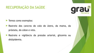 RECUPERAÇÃO DA SAÚDE
 Temos como exemplos:
 Rastreio dos cancros do colo do útero, da mama, da
próstata, do cólon e reto.
 Rastreio e vigilância da pressão arterial, glicemia ou
dislipidemia.
 