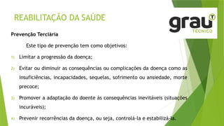REABILITAÇÃO DA SAÚDE
Prevenção Terciária
Este tipo de prevenção tem como objetivos:
1) Limitar a progressão da doença;
2) Evitar ou diminuir as consequências ou complicações da doença como as
insuficiências, incapacidades, sequelas, sofrimento ou ansiedade, morte
precoce;
3) Promover a adaptação do doente às consequências inevitáveis (situações
incuráveis);
4) Prevenir recorrências da doença, ou seja, controlá-la e estabilizá-la.
 