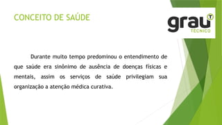 CONCEITO DE SAÚDE
Durante muito tempo predominou o entendimento de
que saúde era sinônimo de ausência de doenças físicas e
mentais, assim os serviços de saúde privilegiam sua
organização a atenção médica curativa.
 