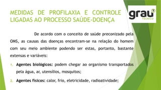 MEDIDAS DE PROFILAXIA E CONTROLE
LIGADAS AO PROCESSO SAÚDE-DOENÇA
De acordo com o conceito de saúde preconizado pela
OMS, as causas das doenças encontram-se na relação do homem
com seu meio ambiente podendo ser estas, portanto, bastante
extensas e variáveis:
1. Agentes biológicos: podem chegar ao organismo transportados
pela água, ar, utensílios, mosquitos;
2. Agentes físicos: calor, frio, eletricidade, radioatividade;
 