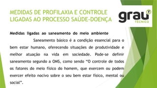MEDIDAS DE PROFILAXIA E CONTROLE
LIGADAS AO PROCESSO SAÚDE-DOENÇA
Medidas ligadas ao saneamento do meio ambiente
Saneamento básico é a condição essencial para o
bem estar humano, oferecendo situações de produtividade e
melhor atuação na vida em sociedade. Pode-se definir
saneamento segundo a OMS, como sendo “O controle de todos
os fatores do meio físico do homem, que exercem ou podem
exercer efeito nocivo sobre o seu bem estar físico, mental ou
social”.
 