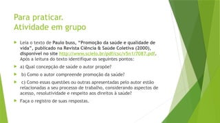 Para praticar.
Atividade em grupo
 Leia o texto de Paulo buss, “Promoção da saúde e qualidade de
vida”, publicado na Revista Ciência & Saúde Coletiva (2000),
disponível no site http://www.scielo.br/pdf/csc/v5n1/7087.pdf.
Após a leitura do texto identifique os seguintes pontos:
 a) Qual concepção de saúde o autor propõe?
 b) Como o autor compreende promoção da saúde?
 c) Como essas questões ou outras apresentadas pelo autor estão
relacionadas a seu processo de trabalho, considerando aspectos de
acesso, resolutividade e respeito aos direitos à saúde?
 Faça o registro de suas respostas.
 