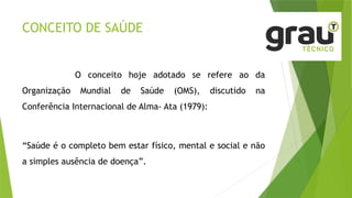 CONCEITO DE SAÚDE
O conceito hoje adotado se refere ao da
Organização Mundial de Saúde (OMS), discutido na
Conferência Internacional de Alma- Ata (1979):
“Saúde é o completo bem estar físico, mental e social e não
a simples ausência de doença”.
 